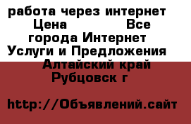 работа через интернет › Цена ­ 30 000 - Все города Интернет » Услуги и Предложения   . Алтайский край,Рубцовск г.